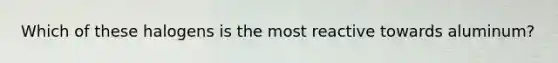 Which of these halogens is the most reactive towards aluminum?