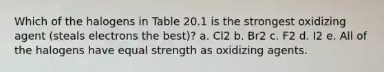 Which of the halogens in Table 20.1 is the strongest oxidizing agent (steals electrons the best)? a. Cl2 b. Br2 c. F2 d. I2 e. All of the halogens have equal strength as oxidizing agents.