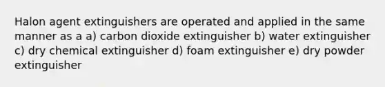 Halon agent extinguishers are operated and applied in the same manner as a a) carbon dioxide extinguisher b) water extinguisher c) dry chemical extinguisher d) foam extinguisher e) dry powder extinguisher