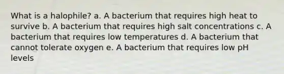 What is a halophile? a. A bacterium that requires high heat to survive b. A bacterium that requires high salt concentrations c. A bacterium that requires low temperatures d. A bacterium that cannot tolerate oxygen e. A bacterium that requires low pH levels