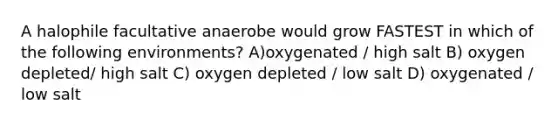 A halophile facultative anaerobe would grow FASTEST in which of the following environments? A)oxygenated / high salt B) oxygen depleted/ high salt C) oxygen depleted / low salt D) oxygenated / low salt