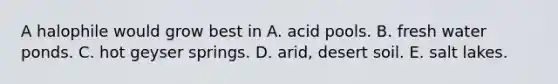 A halophile would grow best in A. acid pools. B. fresh water ponds. C. hot geyser springs. D. arid, desert soil. E. salt lakes.