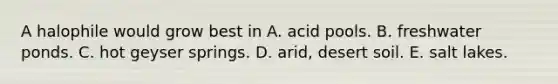 A halophile would grow best in A. acid pools. B. freshwater ponds. C. hot geyser springs. D. arid, desert soil. E. salt lakes.