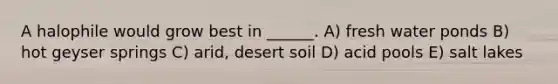 A halophile would grow best in ______. A) fresh water ponds B) hot geyser springs C) arid, desert soil D) acid pools E) salt lakes