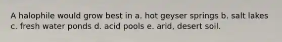 A halophile would grow best in a. hot geyser springs b. salt lakes c. fresh water ponds d. acid pools e. arid, desert soil.