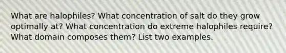 What are halophiles? What concentration of salt do they grow optimally at? What concentration do extreme halophiles require? What domain composes them? List two examples.