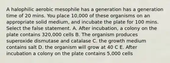 A halophilic aerobic mesophile has a generation has a generation time of 20 mins. You place 10,000 of these organisms on an appropriate solid medium, and incubate the plate for 100 mins. Select the false statement. A. After incubation, a colony on the plate contains 320,000 cells B. The organism produces superoxide dismutase and catalase C. the growth medium contains salt D. the organism will grow at 40 C E. After incubation a colony on the plate contains 5,000 cells