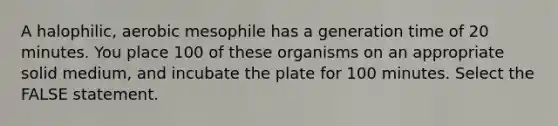 A halophilic, aerobic mesophile has a generation time of 20 minutes. You place 100 of these organisms on an appropriate solid medium, and incubate the plate for 100 minutes. Select the FALSE statement.