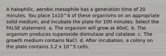 A halophilic, aerobic mesophile has a generation time of 20 minutes. You place 1x10^4 of these organisms on an appropriate solid medium, and incubate the plate for 100 minutes. Select the FALSE statement. a. The organism will grow at 40oC. b. The organism produces superoxide dismutase and catalase. c. The growth medium contains NaCl. d. After incubation, a colony on the plate contains 3.2 x 10^5 cells.