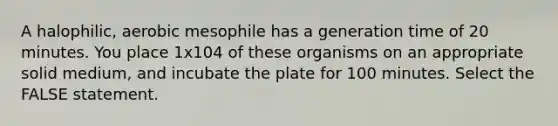 A halophilic, aerobic mesophile has a generation time of 20 minutes. You place 1x104 of these organisms on an appropriate solid medium, and incubate the plate for 100 minutes. Select the FALSE statement.