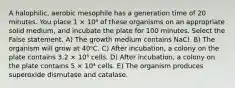 A halophilic, aerobic mesophile has a generation time of 20 minutes. You place 1 × 10⁴ of these organisms on an appropriate solid medium, and incubate the plate for 100 minutes. Select the False statement. A) The growth medium contains NaCl. B) The organism will grow at 40ᵒC. C) After incubation, a colony on the plate contains 3.2 × 10⁵ cells. D) After incubation, a colony on the plate contains 5 × 10⁴ cells. E) The organism produces superoxide dismutase and catalase.