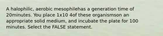 A halophilic, aerobic mesophilehas a generation time of 20minutes. You place 1x10 4of these organismson an appropriate solid medium, and incubate the plate for 100 minutes. Select the FALSE statement.