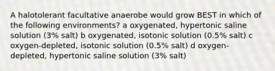 A halotolerant facultative anaerobe would grow BEST in which of the following environments? a oxygenated, hypertonic saline solution (3% salt) b oxygenated, isotonic solution (0.5% salt) c oxygen-depleted, isotonic solution (0.5% salt) d oxygen-depleted, hypertonic saline solution (3% salt)