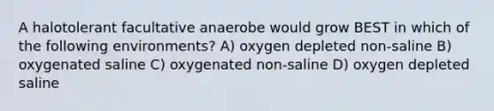 A halotolerant facultative anaerobe would grow BEST in which of the following environments? A) oxygen depleted non-saline B) oxygenated saline C) oxygenated non-saline D) oxygen depleted saline