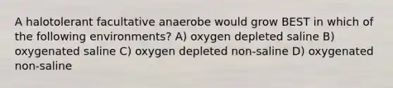 A halotolerant facultative anaerobe would grow BEST in which of the following environments? A) oxygen depleted saline B) oxygenated saline C) oxygen depleted non-saline D) oxygenated non-saline