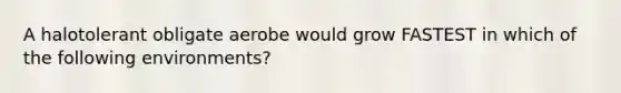 A halotolerant obligate aerobe would grow FASTEST in which of the following environments?