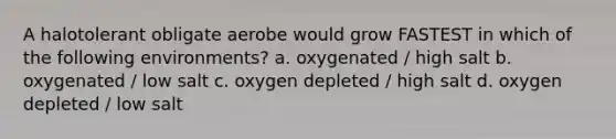 A halotolerant obligate aerobe would grow FASTEST in which of the following environments? a. oxygenated / high salt b. oxygenated / low salt c. oxygen depleted / high salt d. oxygen depleted / low salt