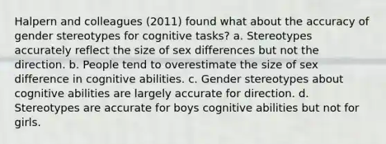 Halpern and colleagues (2011) found what about the accuracy of gender stereotypes for cognitive tasks? a. Stereotypes accurately reflect the size of sex differences but not the direction. b. People tend to overestimate the size of sex difference in cognitive abilities. c. Gender stereotypes about cognitive abilities are largely accurate for direction. d. Stereotypes are accurate for boys cognitive abilities but not for girls.