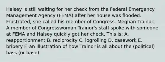 Halsey is still waiting for her check from the Federal Emergency Management Agency (FEMA) after her house was flooded. Frustrated, she called his member of Congress, Meghan Trainor. A member of Congresswoman Trainor's staff spoke with someone at FEMA and Halsey quickly got her check. This is: A. reapportionment B. reciprocity C. logrolling D. casework E. bribery F. an illustration of how Trainor is all about the (political) bass (or base)