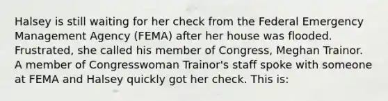 Halsey is still waiting for her check from the Federal Emergency Management Agency (FEMA) after her house was flooded. Frustrated, she called his member of Congress, Meghan Trainor. A member of Congresswoman Trainor's staff spoke with someone at FEMA and Halsey quickly got her check. This is: