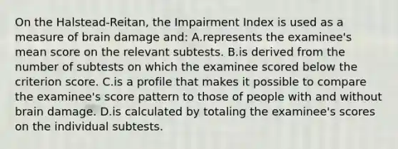 On the Halstead-Reitan, the Impairment Index is used as a measure of brain damage and: A.represents the examinee's mean score on the relevant subtests. B.is derived from the number of subtests on which the examinee scored below the criterion score. C.is a profile that makes it possible to compare the examinee's score pattern to those of people with and without brain damage. D.is calculated by totaling the examinee's scores on the individual subtests.