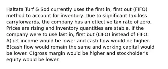 Haltata Turf & Sod currently uses the first in, first out (FIFO) method to account for inventory. Due to significant tax-loss carryforwards, the company has an effective tax rate of zero. Prices are rising and inventory quantities are stable. If the company were to use last in, first out (LIFO) instead of FIFO: A)net income would be lower and cash flow would be higher. B)cash flow would remain the same and working capital would be lower. C)gross margin would be higher and stockholder's equity would be lower.