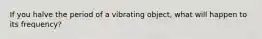 If you halve the period of a vibrating object, what will happen to its frequency?