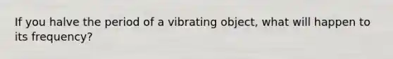 If you halve the period of a vibrating object, what will happen to its frequency?