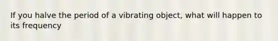 If you halve the period of a vibrating object, what will happen to its frequency