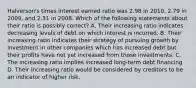 Halverson's times interest earned ratio was 2.98 in 2010, 2.79 in 2009, and 2.31 in 2008. Which of the following statements about their ratio is possibly correct? A. Their increasing ratio indicates decreasing levels of debt on which interest is incurred. B. Their increasing ratio indicates their strategy of pursuing growth by investment in other companies which has increased debt but their profits have not yet increased from those investments. C. The increasing ratio implies increased long-term debt financing D. Their increasing ratio would be considered by creditors to be an indicator of higher risk.