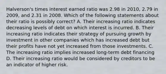 Halverson's times interest earned ratio was 2.98 in 2010, 2.79 in 2009, and 2.31 in 2008. Which of the following statements about their ratio is possibly correct? A. Their increasing ratio indicates decreasing levels of debt on which interest is incurred. B. Their increasing ratio indicates their strategy of pursuing growth by investment in other companies which has increased debt but their profits have not yet increased from those investments. C. The increasing ratio implies increased long-term debt financing D. Their increasing ratio would be considered by creditors to be an indicator of higher risk.