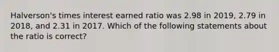 Halverson's times interest earned ratio was 2.98 in 2019, 2.79 in 2018, and 2.31 in 2017. Which of the following statements about the ratio is correct?