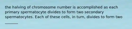 the halving of chromosome number is accomplished as each primary spermatocyte divides to form two secondary spermatocytes. Each of these cells, in turn, divides to form two _______