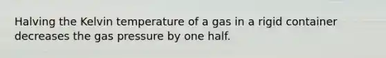 Halving the Kelvin temperature of a gas in a rigid container decreases the gas pressure by one half.