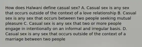 How does Halwani define casual sex? A. Casual sex is any sex that occurs outside of the context of a love relationship B. Casual sex is any sex that occurs between two people seeking mutual pleasure C. Casual sex is any sex that two or more people engage in intentionally on an informal and irregular basis. D. Casual sex is any sex that occurs outside of the context of a marriage between two people