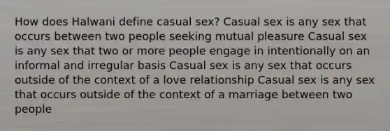 How does Halwani define casual sex? Casual sex is any sex that occurs between two people seeking mutual pleasure Casual sex is any sex that two or more people engage in intentionally on an informal and irregular basis Casual sex is any sex that occurs outside of the context of a love relationship Casual sex is any sex that occurs outside of the context of a marriage between two people