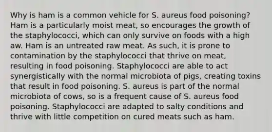 Why is ham is a common vehicle for S. aureus food poisoning? Ham is a particularly moist meat, so encourages the growth of the staphylococci, which can only survive on foods with a high aw. Ham is an untreated raw meat. As such, it is prone to contamination by the staphylococci that thrive on meat, resulting in food poisoning. Staphylococci are able to act synergistically with the normal microbiota of pigs, creating toxins that result in food poisoning. S. aureus is part of the normal microbiota of cows, so is a frequent cause of S. aureus food poisoning. Staphylococci are adapted to salty conditions and thrive with little competition on cured meats such as ham.