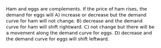 Ham and eggs are complements. If the price of ham rises, the demand for eggs will A) increase or decrease but the demand curve for ham will not change. B) decrease and the demand curve for ham will shift rightward. C) not change but there will be a movement along the demand curve for eggs. D) decrease and the demand curve for eggs will shift leftward.