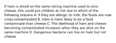 If ham is sliced on the same slicing machine used to slice cheese, this could put children at risk due to which of the following reasons A. If they are allergic to milk, the foods are now cross-contaminated B. Ham is more likely to be a food contaminate than cheese C. The likelihood of ham and cheese becoming contaminated increases when they are slice on the same machine D. Dangerous bacteria can live on ham but not cheese