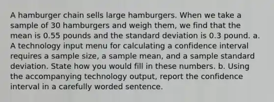 A hamburger chain sells large hamburgers. When we take a sample of 30 hamburgers and weigh​ them, we find that the mean is 0.55 pounds and the standard deviation is 0.3 pound. a. A technology input menu for calculating a confidence interval requires a sample​ size, a sample​ mean, and a sample standard deviation. State how you would fill in these numbers. b. Using the accompanying technology​ output, report the confidence interval in a carefully worded sentence.