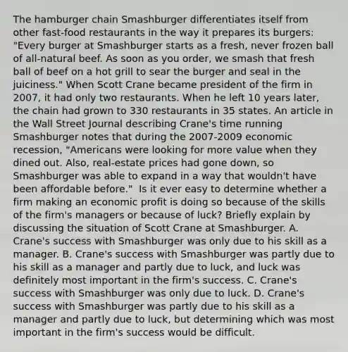 The hamburger chain Smashburger differentiates itself from other​ fast-food restaurants in the way it prepares its​ burgers: "Every burger at Smashburger starts as a​ fresh, never frozen ball of​ all-natural beef. As soon as you​ order, we smash that fresh ball of beef on a hot grill to sear the burger and seal in the​ juiciness." When Scott Crane became president of the firm in​ 2007, it had only two restaurants. When he left 10 years​ later, the chain had grown to 330 restaurants in 35 states. An article in the Wall Street Journal describing​ Crane's time running Smashburger notes that during the​ 2007-2009 economic​ recession, "Americans were looking for more value when they dined out.​ Also, real-estate prices had gone​ down, so Smashburger was able to expand in a way that​ wouldn't have been affordable​ before." ​ Is it ever easy to determine whether a firm making an economic profit is doing so because of the skills of the​ firm's managers or because of​ luck? Briefly explain by discussing the situation of Scott Crane at Smashburger. A. Crane's success with Smashburger was only due to his skill as a manager. B. Crane's success with Smashburger was partly due to his skill as a manager and partly due to​ luck, and luck was definitely most important in the​ firm's success. C. Crane's success with Smashburger was only due to luck. D. Crane's success with Smashburger was partly due to his skill as a manager and partly due to​ luck, but determining which was most important in the​ firm's success would be difficult.