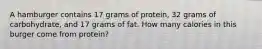 A hamburger contains 17 grams of protein, 32 grams of carbohydrate, and 17 grams of fat. How many calories in this burger come from protein?