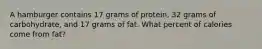 A hamburger contains 17 grams of protein, 32 grams of carbohydrate, and 17 grams of fat. What percent of calories come from fat?