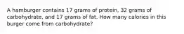 A hamburger contains 17 grams of protein, 32 grams of carbohydrate, and 17 grams of fat. How many calories in this burger come from carbohydrate?