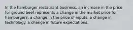 In the hamburger restaurant business, an increase in the price for ground beef represents a change in the market price for hamburgers. a change in the price of inputs. a change in technology. a change in future expectations.