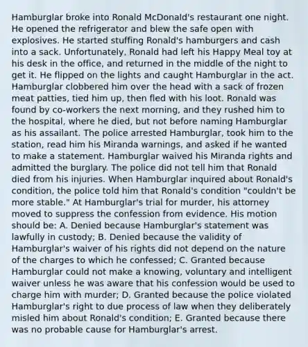 Hamburglar broke into Ronald McDonald's restaurant one night. He opened the refrigerator and blew the safe open with explosives. He started stuffing Ronald's hamburgers and cash into a sack. Unfortunately, Ronald had left his Happy Meal toy at his desk in the office, and returned in the middle of the night to get it. He flipped on the lights and caught Hamburglar in the act. Hamburglar clobbered him over the head with a sack of frozen meat patties, tied him up, then fled with his loot. Ronald was found by co-workers the next morning, and they rushed him to the hospital, where he died, but not before naming Hamburglar as his assailant. The police arrested Hamburglar, took him to the station, read him his Miranda warnings, and asked if he wanted to make a statement. Hamburglar waived his Miranda rights and admitted the burglary. The police did not tell him that Ronald died from his injuries. When Hamburglar inquired about Ronald's condition, the police told him that Ronald's condition "couldn't be more stable." At Hamburglar's trial for murder, his attorney moved to suppress the confession from evidence. His motion should be: A. Denied because Hamburglar's statement was lawfully in custody; B. Denied because the validity of Hamburglar's waiver of his rights did not depend on the nature of the charges to which he confessed; C. Granted because Hamburglar could not make a knowing, voluntary and intelligent waiver unless he was aware that his confession would be used to charge him with murder; D. Granted because the police violated Hamburglar's right to due process of law when they deliberately misled him about Ronald's condition; E. Granted because there was no probable cause for Hamburglar's arrest.