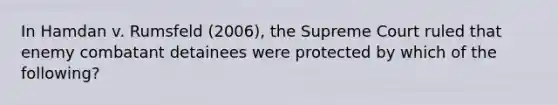 In Hamdan v. Rumsfeld (2006), the Supreme Court ruled that enemy combatant detainees were protected by which of the following?