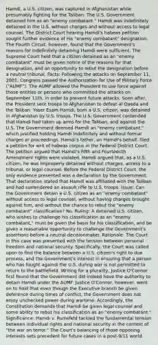 Hamdi, a U.S. citizen, was captured in Afghanistan while presumably fighting for the Taliban. The U.S. Government detained him as an "enemy combatant." Hamdi was indefinitely detained in the U.S. without charges and without access to legal counsel. The District Court hearing Hamdi's habeas petition sought further evidence of his "enemy combatant" designation. The Fourth Circuit, however, found that the Government's reasons for indefinitely detaining Hamdi were sufficient. The Supreme Court held that a citizen detained as an "enemy combatant" must be given notice of the reasons for that designation, and an opportunity to rebut the designation before a neutral tribunal. Facts: Following the attacks on September 11, 2001, Congress passed the Authorization for Use of Military Force ("AUMF"). The AUMF allowed the President to use force against those entities or persons who committed the attacks on September 11th, in order to prevent future attacks. Soon after, the President sent troops to Afghanistan to defeat al Qaeda and the Taliban. Yaser Esam Hamdi, born a U.S. citizen, was detained in Afghanistan by U.S. troops. The U.S. Government contended that Hamdi had taken up arms for the Taliban, and against the U.S. The Government deemed Hamdi an "enemy combatant," which justified holding Hamdi indefinitely and without formal charges or proceedings. Hamdi's father, on Hamdi's behalf, filed a petition for writ of habeas corpus in the Federal District Court. The petition argued that Hamdi's Fifth and Fourteenth Amendment rights were violated. Hamdi argued that, as a U.S. citizen, he was improperly detained without charges, access to a tribunal, or legal counsel. Before the Federal District Court, the only evidence presented was a declaration by the Government. That declaration stated that Hamdi was affiliated with the Taliban and had surrendered an assault rifle to U.S. troops. Issue: Can the Government detain a U.S. citizen as an "enemy combatant" without access to legal counsel, without having charges brought against him, and without the chance to rebut the "enemy combatant" classification? No. Ruling: A detained U.S. citizen, who wishes to challenge his classification as an "enemy combatant," must be given the basis for his classification, and be given a reasonable opportunity to challenge the Government's assertions before a neutral decisionmaker. Rationale: The Court in this case was presented with the tension between personal freedom and national security. Specifically, the Court was called upon to find the balance between a U.S. citizen's right to due process, and the Government's interest in ensuring that a person who has fought against the U.S. during war is not permitted to return to the battlefield. Writing for a plurality, Justice O'Connor first found that the Government did indeed have the authority to detain Hamdi under the AUMF. Justice O'Connor, however, went on to hold that even though the Executive branch be given deference during times of conflict, the Government does not enjoy unchecked power during wartime. Accordingly, the Constitution demands that Hamdi be given legal counsel and some ability to rebut his classification as an "enemy combatant." Significance: Hamdi v. Rumsfeld tackled the fundamental tension between individual rights and national security in the context of "the war on terror." The Court's balancing of those opposing interests sets precedent for future cases in a post-9/11 world.