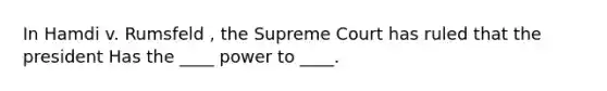 In Hamdi v. Rumsfeld , the Supreme Court has ruled that the president Has the ____ power to ____.