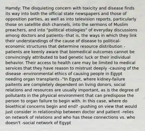 Hamdy: The disquieting concern with toxicity and disease finds its way into both the official state newspapers and those of opposition parties, as well as into television reports, particularly those on satellite dish channels, into the sermons of Muslim preachers, and into "political etiologies" of everyday discussions among doctors and patients--that is, the ways in which they link their understandings of the cause of disease to political-economic structures that determine resource distribution -patients are keenly aware that biomedical outcomes cannot be convincingly attributed to bad genetic luck or their individual behavior. Their access to health care may be limited to medical services that they have reason to mistrust deeply -causing of the disease -environmental ethics of causing people in Egypt needing organ transplants -"In Egypt, where kidney-failure paitents are completely dependent on living donors, social relations and resources are usually important, as is the degree of pollutants in the physical environment that can predispose the person to organ failure to begin with. In this case, where do bioethical concerns begin and end? -pushing on view that would just consider in relationship between doctor and patient -relies on network of relations and who has these connections vs. who doesn't -social network of Egypt